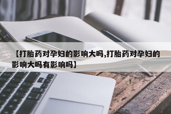 流产药微信购买联系方式【打胎药对孕妇的影响大吗,打胎药对孕妇的影响大吗有影响吗】
