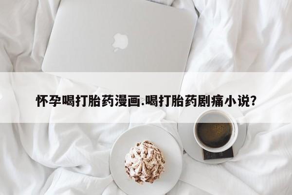 流产药微信购买联系方式怀孕喝打胎药漫画.喝打胎药剧痛小说？
