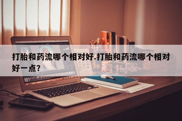 流产药微信购买联系方式打胎和药流哪个相对好.打胎和药流哪个相对好一点？