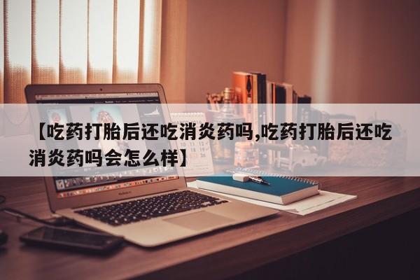 流产药微信购买联系方式【吃药打胎后还吃消炎药吗,吃药打胎后还吃消炎药吗会怎么样】