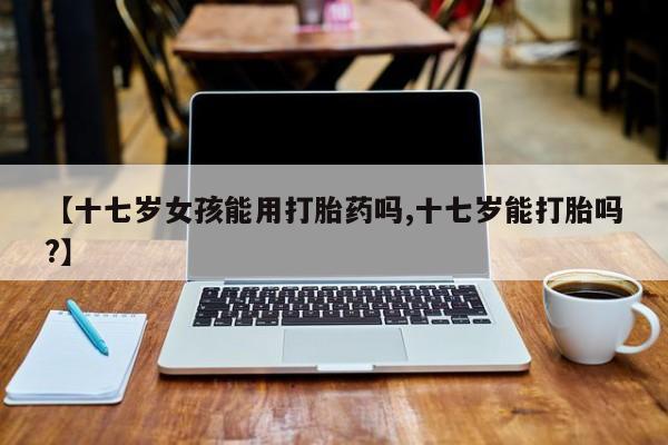 流产药微信购买联系方式【十七岁女孩能用打胎药吗,十七岁能打胎吗?】