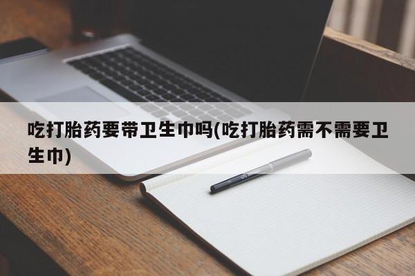 流产药微信购买联系方式吃打胎药要带卫生巾吗(吃打胎药需不需要卫生巾)