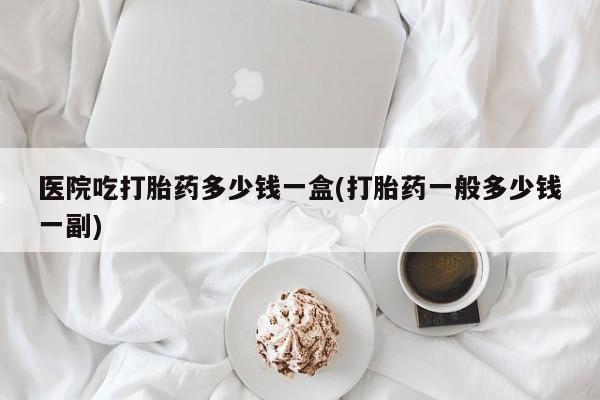 流产药微信购买联系方式医院吃打胎药多少钱一盒(打胎药一般多少钱一副)