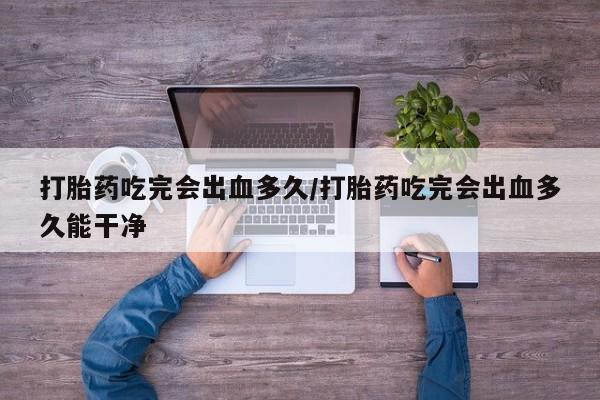 流产药微信购买联系方式打胎药吃完会出血多久/打胎药吃完会出血多久能干净