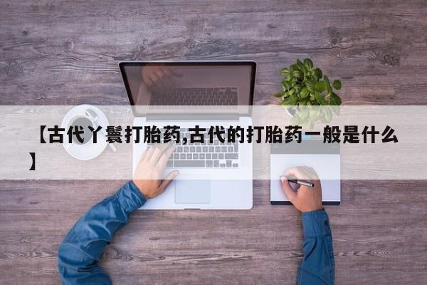 流产药微信购买联系方式【古代丫鬟打胎药,古代的打胎药一般是什么】