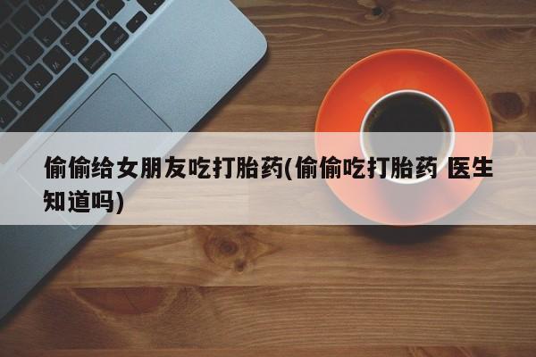 流产药微信购买联系方式偷偷给女朋友吃打胎药(偷偷吃打胎药 医生知道吗)