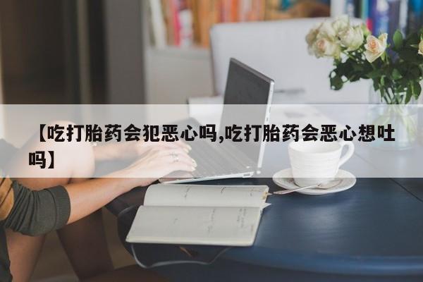 流产药微信购买联系方式【吃打胎药会犯恶心吗,吃打胎药会恶心想吐吗】