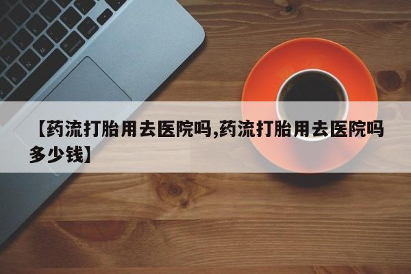 流产药微信购买联系方式【药流打胎用去医院吗,药流打胎用去医院吗多少钱】