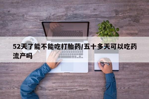 流产药微信购买联系方式52天了能不能吃打胎药/五十多天可以吃药流产吗