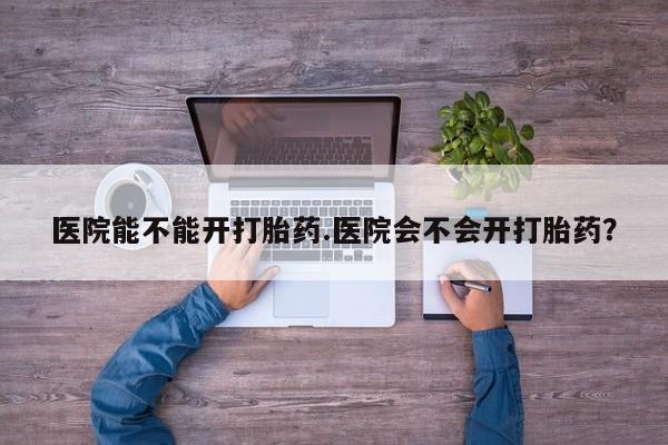 流产药微信购买联系方式医院能不能开打胎药.医院会不会开打胎药？