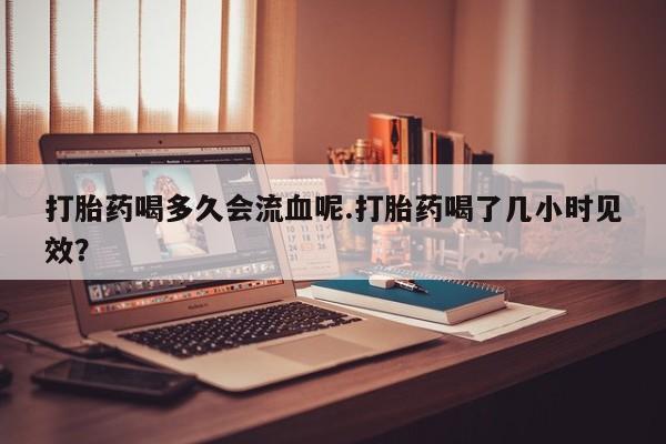 流产药微信购买联系方式打胎药喝多久会流血呢.打胎药喝了几小时见效？