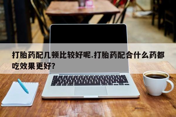 流产药微信购买联系方式打胎药配几顿比较好呢.打胎药配合什么药都吃效果更好？