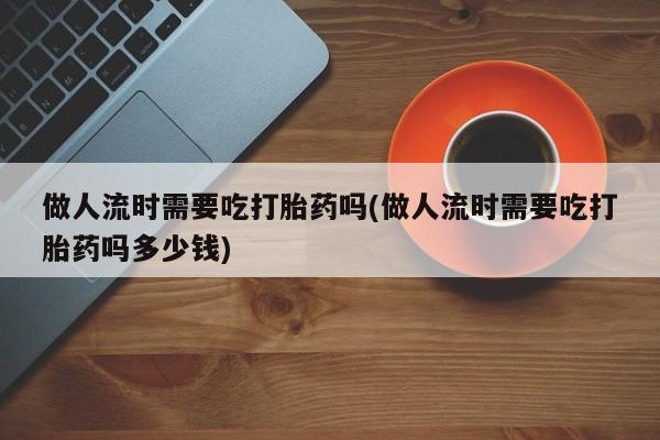 流产药微信购买联系方式做人流时需要吃打胎药吗(做人流时需要吃打胎药吗多少钱)
