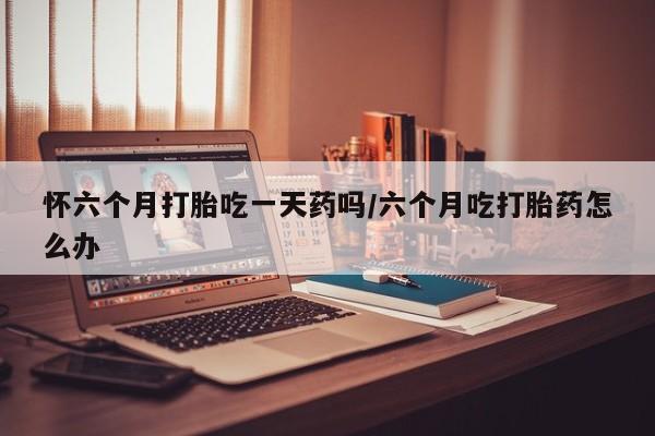 流产药微信购买联系方式怀六个月打胎吃一天药吗/六个月吃打胎药怎么办