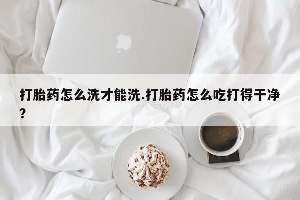流产药微信购买联系方式打胎药怎么洗才能洗.打胎药怎么吃打得干净？