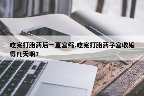流产药微信购买联系方式吃完打胎药后一直宫缩.吃完打胎药子宫收缩得几天啊？